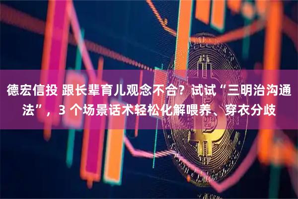 德宏信投 跟长辈育儿观念不合？试试“三明治沟通法”，3 个场景话术轻松化解喂养、穿衣分歧