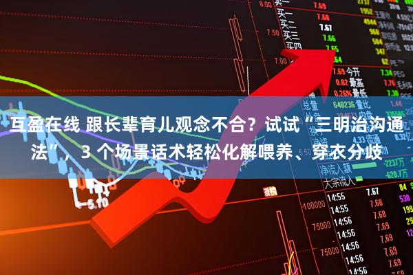 互盈在线 跟长辈育儿观念不合？试试“三明治沟通法”，3 个场景话术轻松化解喂养、穿衣分歧