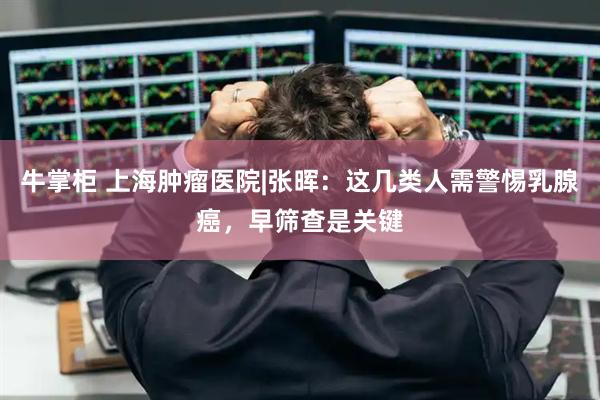 牛掌柜 上海肿瘤医院|张晖：这几类人需警惕乳腺癌，早筛查是关键