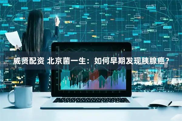 威贤配资 北京菌一生：如何早期发现胰腺癌？