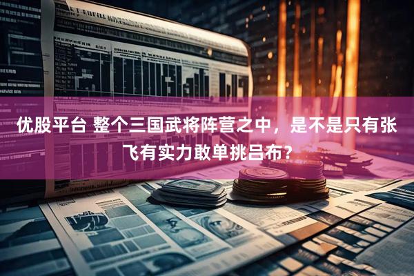 优股平台 整个三国武将阵营之中，是不是只有张飞有实力敢单挑吕布？