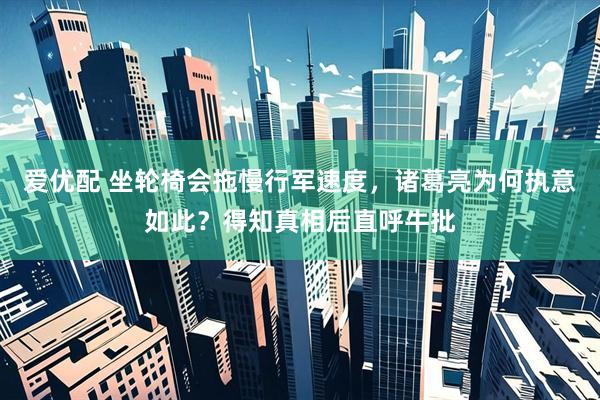 爱优配 坐轮椅会拖慢行军速度，诸葛亮为何执意如此？得知真相后直呼牛批