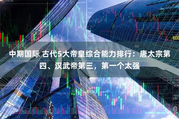 中期国际 古代5大帝皇综合能力排行：唐太宗第四、汉武帝第三，第一个太强