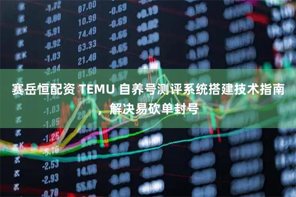 赛岳恒配资 TEMU 自养号测评系统搭建技术指南，解决易砍单封号