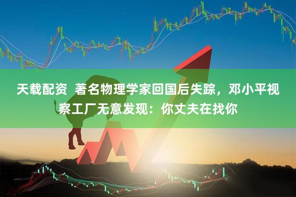 天载配资  著名物理学家回国后失踪，邓小平视察工厂无意发现：你丈夫在找你