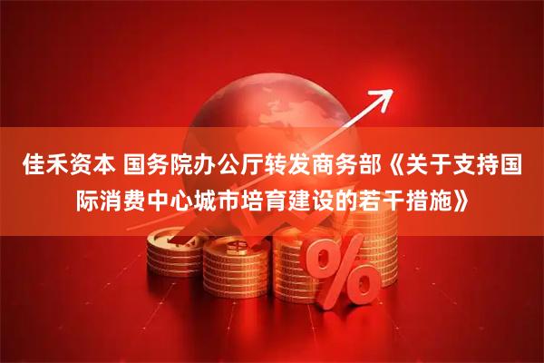 佳禾资本 国务院办公厅转发商务部《关于支持国际消费中心城市培育建设的若干措施》