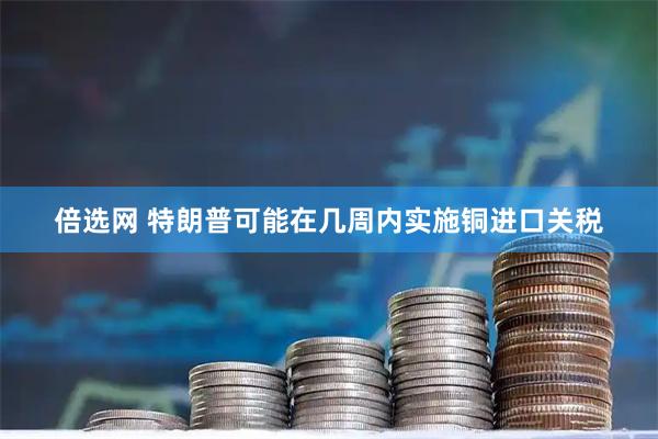 倍选网 特朗普可能在几周内实施铜进口关税
