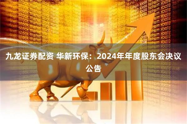九龙证券配资 华新环保：2024年年度股东会决议公告