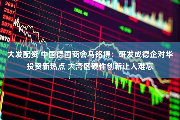 大发配资 中国德国商会马铭博：研发成德企对华投资新热点 大湾区硬件创新让人难忘