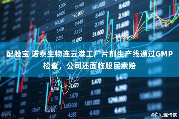 配股宝 诺泰生物连云港工厂片剂生产线通过GMP检查，公司还面临股民索赔