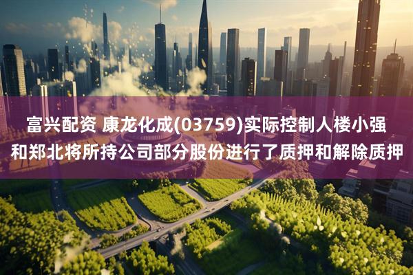 富兴配资 康龙化成(03759)实际控制人楼小强和郑北将所持公司部分股份进行了质押和解除质押