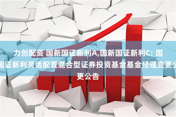 力创配资 国新国证新利A,国新国证新利C: 国新国证新利灵活配置混合型证券投资基金基金经理变更公告