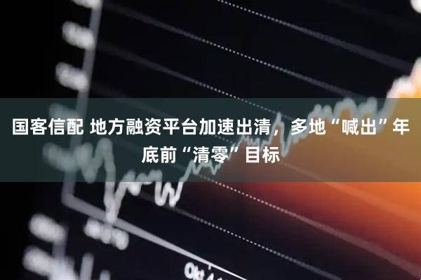 国客信配 地方融资平台加速出清，多地“喊出”年底前“清零”目标
