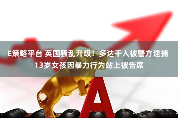 E策略平台 英国骚乱升级！多达千人被警方逮捕 13岁女孩因暴力行为站上被告席