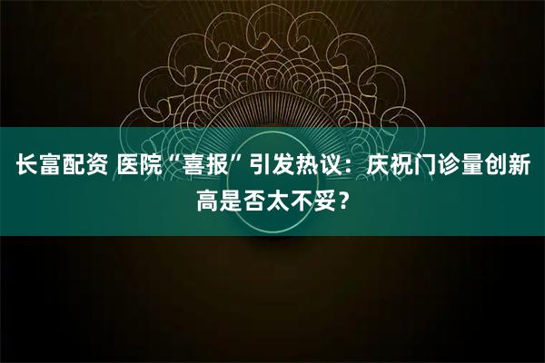 长富配资 医院“喜报”引发热议:庆祝门诊量创新高是否太不妥?