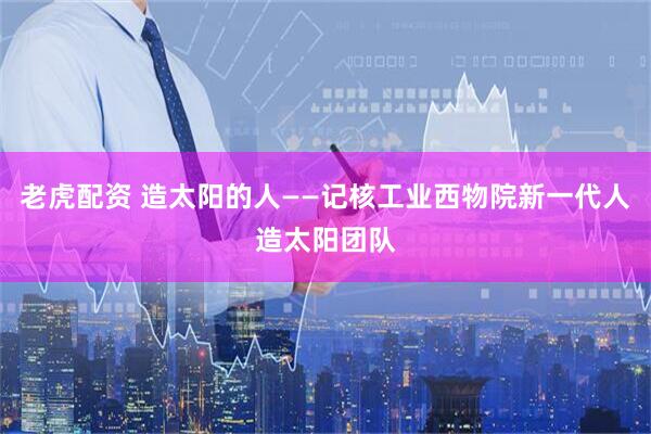 老虎配资 造太阳的人——记核工业西物院新一代人造太阳团队