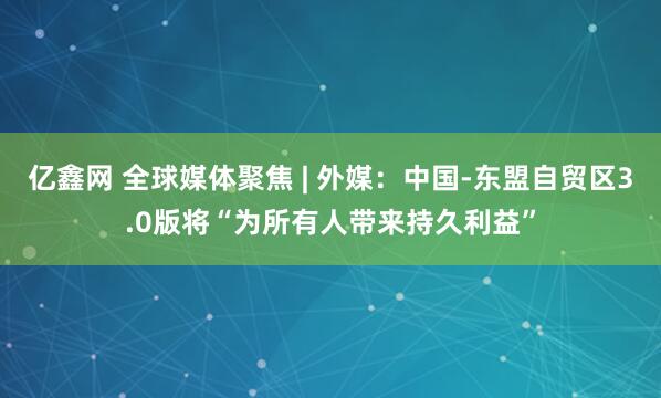 亿鑫网 全球媒体聚焦 | 外媒:中国-东盟自贸区3.0版将“为所有人带来持久利益”