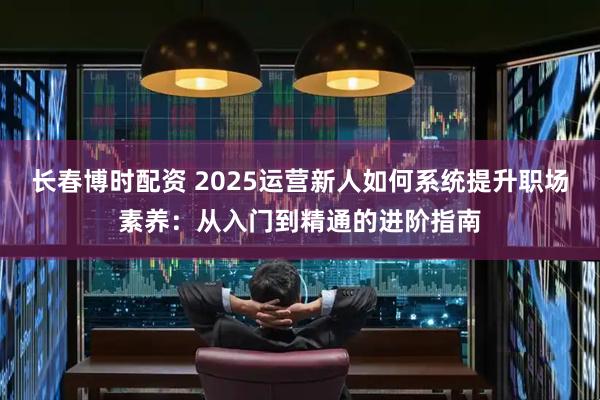 长春博时配资 2025运营新人如何系统提升职场素养：从入门到精通的进阶指南