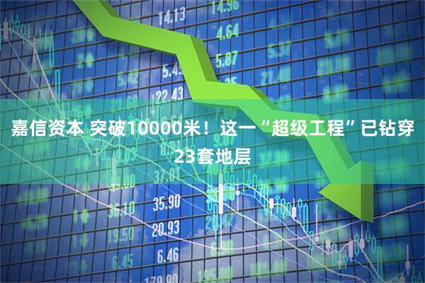 嘉信资本 突破10000米！这一“超级工程”已钻穿23套地层