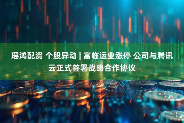 瑶鸿配资 个股异动 | 富临运业涨停 公司与腾讯云正式签署战略合作协议