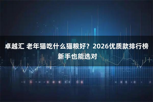 卓越汇 老年猫吃什么猫粮好？2026优质款排行榜 新手也能选对