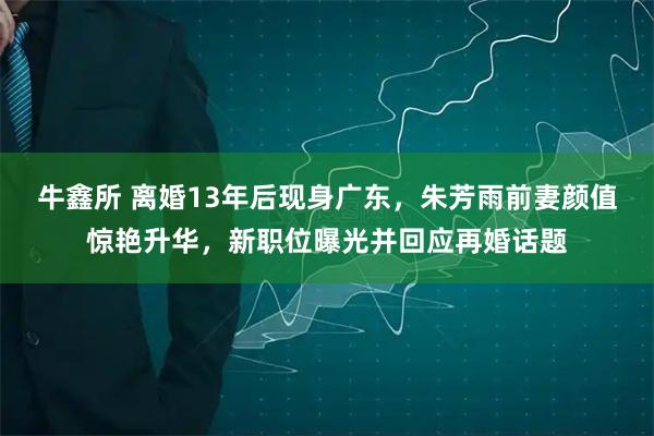 牛鑫所 离婚13年后现身广东，朱芳雨前妻颜值惊艳升华，新职位曝光并回应再婚话题