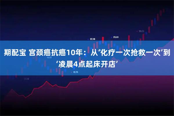 期配宝 宫颈癌抗癌10年：从‘化疗一次抢救一次’到‘凌晨4点起床开店’
