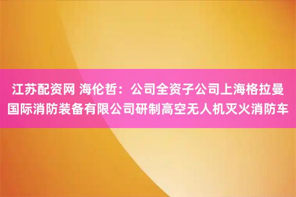 江苏配资网 海伦哲：公司全资子公司上海格拉曼国际消防装备有限公司研制高空无人机灭火消防车