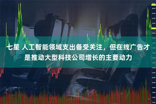 七星 人工智能领域支出备受关注，但在线广告才是推动大型科技公司增长的主要动力