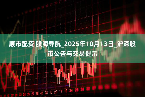 顺市配资 股海导航_2025年10月13日_沪深股市公告与交易提示