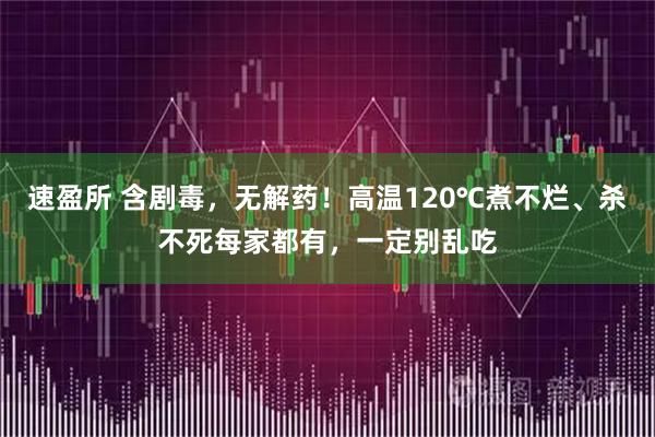 速盈所 含剧毒，无解药！高温120℃煮不烂、杀不死每家都有，一定别乱吃
