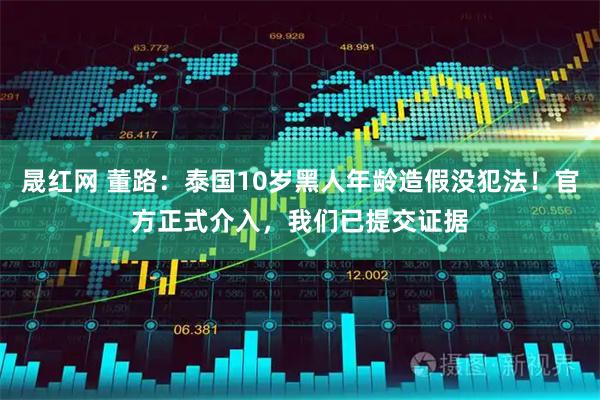 晟红网 董路：泰国10岁黑人年龄造假没犯法！官方正式介入，我们已提交证据