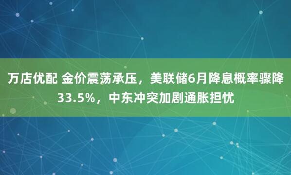 万店优配 金价震荡承压，美联储6月降息概率骤降33.5%，中东冲突加剧通胀担忧