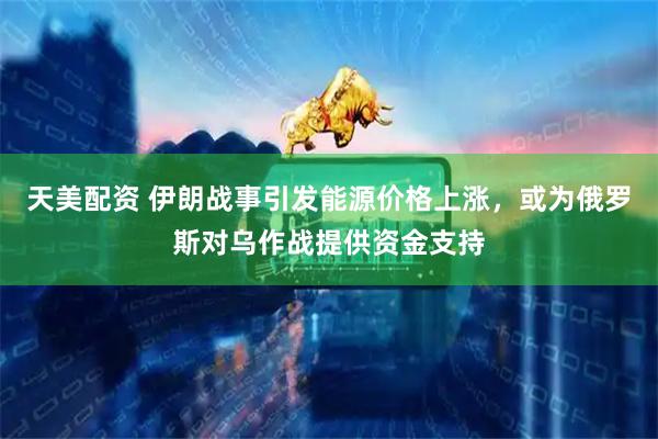 天美配资 伊朗战事引发能源价格上涨，或为俄罗斯对乌作战提供资金支持