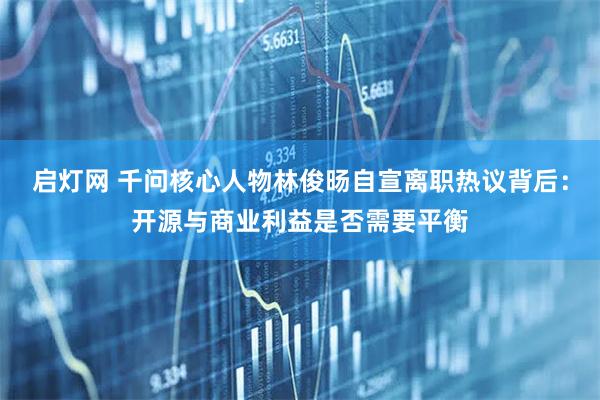 启灯网 千问核心人物林俊旸自宣离职热议背后：开源与商业利益是否需要平衡