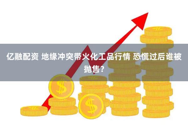 亿融配资 地缘冲突带火化工品行情 恐慌过后谁被抛售？