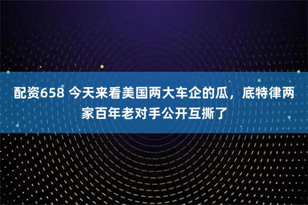 配资658 今天来看美国两大车企的瓜，底特律两家百年老对手公开互撕了