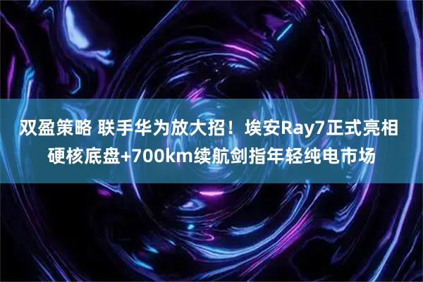 双盈策略 联手华为放大招！埃安Ray7正式亮相 硬核底盘+700km续航剑指年轻纯电市场